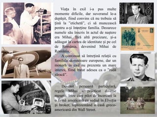 Viața în exil i-a pus multe
momente dificile, dar suveranul le-a
depășit, fiind convins că nu trebuia să
țină la ”etichetă”, ci să muncească
pentru a-și întreține familia. Deoarece
numele său înscris în actul de naștere
era Mihai, fără altă precizare, și-a
adăugat în cartea de identitate și pe cel
de România, devenind Mihai de
România.
A continuat să întrețină relații cu
familiile domnitoare europene, dar un
monarh în exil nu prezenta un mare
interes, fiind tratat adesea ca o ”rudă
săracă”.
Devenit persoană particulară,
regele Mihai a practicat diverse
meserii, între care pilot de încercare la
o firmă americană cu sediul în Elveția
și broker, reprezentând o casă greco-
americană din Wall Street.
 