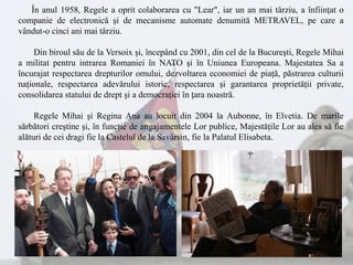 În anul 1958, Regele a oprit colaborarea cu "Lear", iar un an mai târziu, a înfiinţat o
companie de electronică şi de mecanisme automate denumită METRAVEL, pe care a
vândut-o cinci ani mai târziu.
Din biroul său de la Versoix şi, începând cu 2001, din cel de la Bucureşti, Regele Mihai
a militat pentru intrarea Romaniei în NATO şi în Uniunea Europeana. Majestatea Sa a
încurajat respectarea drepturilor omului, dezvoltarea economiei de piaţă, păstrarea culturii
naţionale, respectarea adevărului istoric, respectarea şi garantarea proprietăţii private,
consolidarea statului de drept şi a democraţiei în ţara noastră.
Regele Mihai şi Regina Ana au locuit din 2004 la Aubonne, în Elvetia. De marile
sărbători creştine şi, în funcţie de angajamentele Lor publice, Majestăţile Lor au ales să fie
alături de cei dragi fie la Castelul de la Savârsin, fie la Palatul Elisabeta.
 