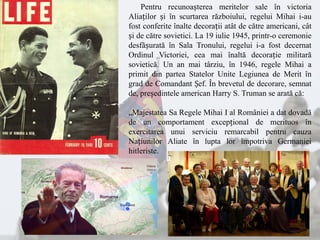 Pentru recunoașterea meritelor sale în victoria
Aliaților și în scurtarea războiului, regelui Mihai i-au
fost conferite înalte decorații atât de către americani, cât
și de către sovietici. La 19 iulie 1945, printr-o ceremonie
desfășurată în Sala Tronului, regelui i-a fost decernat
Ordinul Victoriei, cea mai înaltă decorație militară
sovietică. Un an mai târziu, în 1946, regele Mihai a
primit din partea Statelor Unite Legiunea de Merit în
grad de Comandant Șef. În brevetul de decorare, semnat
de, președintele american Harry S. Truman se arată că:
„Majestatea Sa Regele Mihai I al României a dat dovadă
de un comportament excepțional de merituos în
exercitarea unui serviciu remarcabil pentru cauza
Națiunilor Aliate în lupta lor împotriva Germaniei
hitleriste.
 