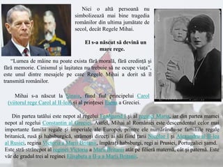 Nici o altă persoană nu
simbolizează mai bine tragedia
românilor din ultima jumătate de
secol, decât Regele Mihai.
El s-a născut să devină un
mare rege.
“Lumea de mâine nu poate exista fără morală, fără credinţă şi
fără memorie. Cinismul şi laşitatea nu trebuie să ne ocupe viaţa”,
este unul dintre mesajele pe care Regele Mihai a dorit să îl
transmită românilor.
Din partea tatălui este nepot al regelui Ferdinand I și al reginei Maria, iar din partea mamei
nepot al regelui Constantin al Greciei. Astfel, Mihai al României este descendentul celor mai
importante familii regale și imperiale ale Europei, printre ele numărându-se familiile regale
britanică, rusă și habsburgică, strămoși direcți ai săi fiind țarii Nicolae I și Alexandru al II-lea
al Rusiei, regina Victoria a Marii Britanii, împărați habsburgi, regi ai Prusiei, Portugaliei șamd.
Este stră-strănepot al reginei Victoria a Marii Britanii atât pe filieră maternă, cât și paternă. Este
văr de gradul trei al reginei Elisabeta a II-a a Marii Britanii.
Mihai s-a născut la Sinaia, fiind fiul principelui Carol
(viitorul rege Carol al II-lea) și al prințesei Elena a Greciei.
 