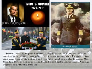 Poporul român se desparte îndurerat de Regele Mihai, un model de moralitate şi
demnitate pentru români, o personalitate care a marcat puternic istoria României. Îi vom
simţi mereu lipsa, cu atât mai mult anul viitor, atunci când vom celebra Centenarul Marii
Uniri de la 1918, un moment cu o semnificaţie deosebită pentru naţiunea noastră. Amintirea
Majestăţii Sale va rămâne mereu vie.
 