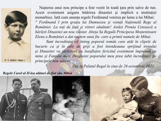 Naşterea unui nou principe a fost vestit în toată ţara prin salve de tun.
Acest eveniment asigura întărirea dinastiei şi implicit a instituţiei
monarhice. Iată cum anunţa regele Ferdinand venirea pe lume a lui Mihai:
" Ferdinand I prin graţia lui Dumnezeu şi voinţă Naţională Rege al
României. La toţi de faţă şi viitori sănătate! Astăzi Pronia Cerească a
hărăzit Dinastiei un nou vlăstar. Alteţa Sa Regală Principesa Moştenitoare
Elena a României a dat naştere unui fiu care a primit numele de Mihai.
Sunt încredinţat că întreg poporul român care atât în clipele de
bucurie ca şi în cele de griji a fost întotdeauna sprijinul tronului
şi Dinastiei va sărbători cu însufleţire fericitul eveniment împreună cu
mine şi Familia mea. Dragostei poporului meu prea iubit încredinţez pe
principele nou născut.
Dat la Palatul Regal în ziua de 26 octombrie 1921.
Regele Carol al II-lea alături de fiul său Mihai
 