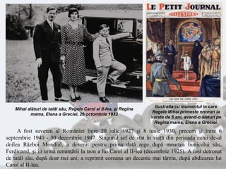 A fost suveran al României între 20 iulie 1927 şi 8 iunie 1930, precum şi între 6
septembrie 1940 - 30 decembrie 1947. Singurul şef de stat în viaţă din perioada celui de-al
doilea Război Mondial, a devenit pentru prima dată rege după moartea bunicului său,
Ferdinand, şi în urma renunţării la tron a lui Carol al II-lea (decembrie 1925). A fost detronat
de tatăl său, după doar trei ani; a reprimit coroana un deceniu mai târziu, după abdicarea lui
Carol al II-lea.
Ilustratia cu momentul in care
Regele Mihai primeste onoruri la
varsta de 5 ani, avand-o alaturi pe
Regina mama, Elena a Greciei.
Mihai alături de tatăl său, Regele Carol al II-lea, şi Regina
mama, Elena a Greciei, 26 octombrie 1932
 