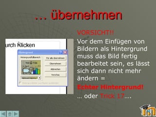 …  übernehmen VORSICHT!! Vor dem Einfügen von Bildern als Hintergrund muss das Bild fertig bearbeitet sein, es lässt sich dann nicht mehr ändern = Echter Hintergrund!   …  oder  Trick 17 …. 