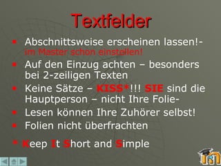 Textfelder Abschnittsweise erscheinen lassen!-  im Master schon einstellen! Auf den Einzug achten – besonders bei 2-zeiligen Texten Keine Sätze –  KISS* !!!  SIE  sind die Hauptperson – nicht Ihre Folie-  Lesen können Ihre Zuhörer selbst! Folien nicht überfrachten *   K eep  I t  S hort and  S imple 