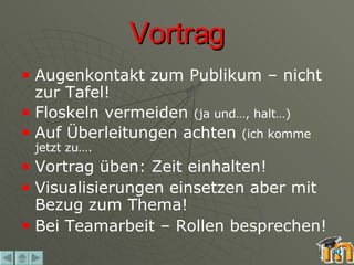 Vortrag Augenkontakt zum Publikum – nicht zur Tafel! Floskeln vermeiden  (ja und…, halt…) Auf Überleitungen achten  (ich komme jetzt zu…. Vortrag üben: Zeit einhalten! Visualisierungen einsetzen aber mit Bezug zum Thema! Bei Teamarbeit – Rollen besprechen! 