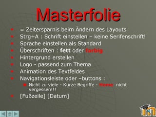 Masterfolie = Zeitersparnis beim Ändern des Layouts Strg+A : Schrift einstellen – keine Serifenschrift! Sprache einstellen als Standard Überschriften :  fett  oder  farbig Hintergrund erstellen Logo - passend zum Thema  Animation des Textfeldes  Navigationsleiste oder –buttons : Nicht zu viele - Kurze Begriffe -  Home   nicht vergessen!!! [Fußzeile] [Datum] 