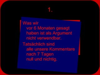 1. Was wir  vor 6 Monaten gesagt haben ist als Argument  nicht verwendbar.  Tatsächlich sind  alle unsere Kommentare nach 7 Tagen  null und nichtig. 
