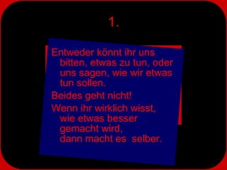 1. Entweder könnt ihr uns bitten, etwas zu tun, oder uns sagen, wie wir etwas tun sollen. Beides geht nicht! Wenn ihr wirklich wisst,  wie etwas besser  gemacht wird,  dann macht es  selber. 