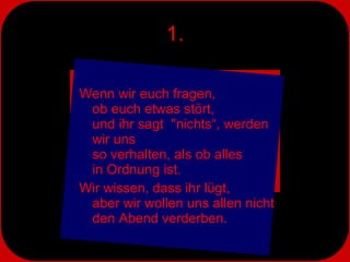 1. Wenn wir euch fragen,  ob euch etwas stört,  und ihr sagt  "nichts“, werden wir uns  so verhalten, als ob alles  in Ordnung ist.  Wir wissen, dass ihr lügt,  aber wir wollen uns allen nicht den Abend verderben. 