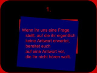 1. Wenn ihr uns eine Frage stellt, auf die ihr eigentlich keine Antwort erwartet,  bereitet euch  auf eine Antwort vor,  die ihr nicht hören wollt. 