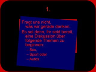 1. Fragt uns nicht,  was wir gerade denken.  Es sei denn, ihr seid bereit, eine Diskussion über folgende Themen zu beginnen: Sex, Sport oder Autos 