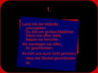 1. Lernt mit der Klobrille umzugehen.  Du bist ein großes Mädchen. Wenn sie offen steht,  klappe sie herunter.  Wir benötigen sie offen,  ihr geschlossen.  Ihr hört uns auch nicht jammern, dass der Deckel geschlossen ist. 
