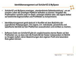 Regeln und Code Seite 12 von 18
Identitätsmanagement auf SchülerVZ & MySpace
• SchülerVZ und MySpace erzwingen „standardisierte Selbstdarstellung“, um am
sozialen Leben der jeweiligen Plattform teilhaben zu können; Vorgaben der
Profilmasken variieren zwar im Detail, verlangen letztlich aber, das eigene Selbst
auf bestimmte Eigenschaften und Profilfelder zu komprimieren.
• Identitätsmanagement gerät dadurch in Konflikt mit dem Bedürfnis der
jugendlichen Nutzergruppen, ihre eigene, d.h. individuelle, persönliche und
spezifische Identität auf den Plattformen auszudrücken und sichtbar zu machen.
• Software-Code von SchülerVZ gibt ein vergleichsweise starres Raster auf den
Profilseiten vor, so dass sich die Kreativität der Nutzer insbesondere im Beitritt
zu Gruppen äußert, deren Bezeichnungen dem eigenen Profil eine besondere
Note geben können.
 