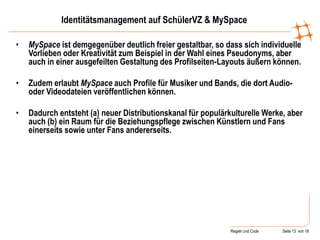Regeln und Code Seite 13 von 18
Identitätsmanagement auf SchülerVZ & MySpace
• MySpace ist demgegenüber deutlich freier gestaltbar, so dass sich individuelle
Vorlieben oder Kreativität zum Beispiel in der Wahl eines Pseudonyms, aber
auch in einer ausgefeilten Gestaltung des Profilseiten-Layouts äußern können.
• Zudem erlaubt MySpace auch Profile für Musiker und Bands, die dort Audio-
oder Videodateien veröffentlichen können.
• Dadurch entsteht (a) neuer Distributionskanal für populärkulturelle Werke, aber
auch (b) ein Raum für die Beziehungspflege zwischen Künstlern und Fans
einerseits sowie unter Fans andererseits.
 