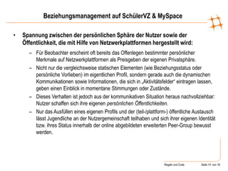 Regeln und Code Seite 14 von 18
Beziehungsmanagement auf SchülerVZ & MySpace
• Spannung zwischen der persönlichen Sphäre der Nutzer sowie der
Öffentlichkeit, die mit Hilfe von Netzwerkplattformen hergestellt wird:
– Für Beobachter erscheint oft bereits das Offenlegen bestimmter persönlicher
Merkmale auf Netzwerkplattformen als Preisgeben der eigenen Privatsphäre.
– Nicht nur die vergleichsweise statischen Elementen (wie Beziehungsstatus oder
persönliche Vorlieben) im eigentlichen Profil, sondern gerade auch die dynamischen
Kommunikationen sowie Informationen, die sich in „Aktivitätsfelder“ eintragen lassen,
geben einen Einblick in momentane Stimmungen oder Zustände.
– Dieses Verhalten ist jedoch aus der kommunikativen Situation heraus nachvollziehbar:
Nutzer schaffen sich ihre eigenen persönlichen Öffentlichkeiten.
– Nur das Ausfüllen eines eigenen Profils und der (teil-/plattform-) öffentliche Austausch
lässt Jugendliche an der Nutzergemeinschaft teilhaben und sich ihrer eigenen Identität
bzw. ihres Status innerhalb der online abgebildeten erweiterten Peer-Group bewusst
werden.
 