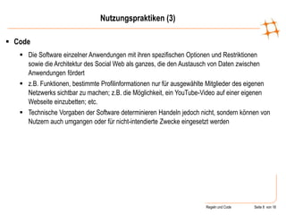 Regeln und Code Seite 8 von 18
 Code
 Die Software einzelner Anwendungen mit ihren spezifischen Optionen und Restriktionen
sowie die Architektur des Social Web als ganzes, die den Austausch von Daten zwischen
Anwendungen fördert
 z.B. Funktionen, bestimmte Profilinformationen nur für ausgewählte Mitglieder des eigenen
Netzwerks sichtbar zu machen; z.B. die Möglichkeit, ein YouTube-Video auf einer eigenen
Webseite einzubetten; etc.
 Technische Vorgaben der Software determinieren Handeln jedoch nicht, sondern können von
Nutzern auch umgangen oder für nicht-intendierte Zwecke eingesetzt werden
Nutzungspraktiken (3)
 