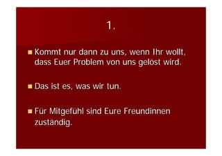 1.

Kommt nur dann zu uns, wenn Ihr wollt,
dass Euer Problem von uns gelöst wird.

Das ist es, was wir tun.

Für Mitgefühl sind Eure Freundinnen
zuständig.
 