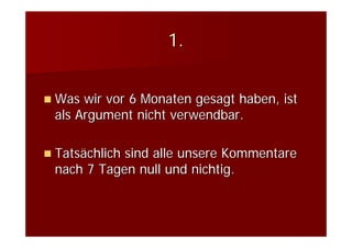 1.


Was wir vor 6 Monaten gesagt haben, ist
als Argument nicht verwendbar.

Tatsächlich sind alle unsere Kommentare
nach 7 Tagen null und nichtig.
 