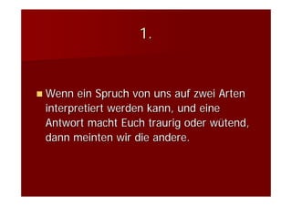 1.


Wenn ein Spruch von uns auf zwei Arten
interpretiert werden kann, und eine
Antwort macht Euch traurig oder wütend,
dann meinten wir die andere.
 