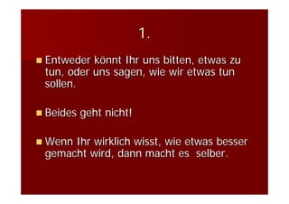 1.
Entweder könnt Ihr uns bitten, etwas zu
tun, oder uns sagen, wie wir etwas tun
sollen.

Beides geht nicht!

Wenn Ihr wirklich wisst, wie etwas besser
gemacht wird, dann macht es selber.
 