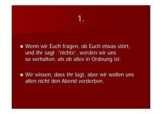 1.


Wenn wir Euch fragen, ob Euch etwas stört,
und Ihr sagt "nichts“, werden wir uns
so verhalten, als ob alles in Ordnung ist.

Wir wissen, dass Ihr lügt, aber wir wollen uns
allen nicht den Abend verderben.
 
