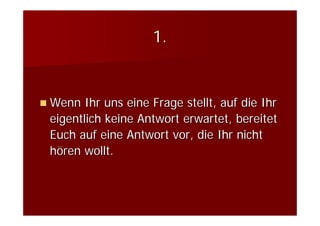 1.


Wenn Ihr uns eine Frage stellt, auf die Ihr
eigentlich keine Antwort erwartet, bereitet
Euch auf eine Antwort vor, die Ihr nicht
hören wollt.
 