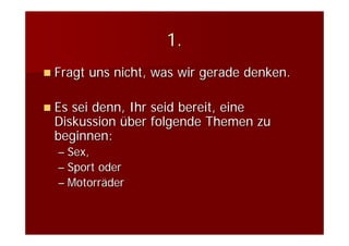 1.
Fragt uns nicht, was wir gerade denken.

Es sei denn, Ihr seid bereit, eine
Diskussion über folgende Themen zu
beginnen:
– Sex,
– Sport oder
– Motorräder
 