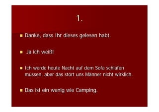 1.
Danke, dass Ihr dieses gelesen habt.


Ja ich weiß!


Ich werde heute Nacht auf dem Sofa schlafen
müssen, aber das stört uns Männer nicht wirklich.


Das ist ein wenig wie Camping.
 