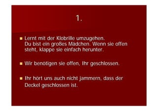 1.

Lernt mit der Klobrille umzugehen.
Du bist ein großes Mädchen. Wenn sie offen
steht, klappe sie einfach herunter.

Wir benötigen sie offen, Ihr geschlossen.

Ihr hört uns auch nicht jammern, dass der
Deckel geschlossen ist.
 