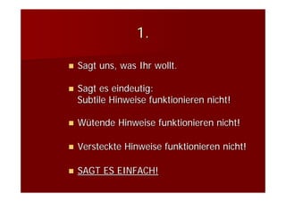1.

Sagt uns, was Ihr wollt.

Sagt es eindeutig:
Subtile Hinweise funktionieren nicht!

Wütende Hinweise funktionieren nicht!

Versteckte Hinweise funktionieren nicht!

SAGT ES EINFACH!
 