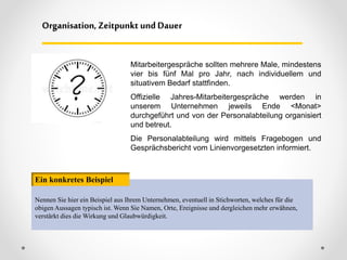 Mitarbeitergespräche sollten mehrere Male, mindestens
vier bis fünf Mal pro Jahr, nach individuellem und
situativem Bedarf stattfinden.
Offizielle Jahres-Mitarbeitergespräche werden in
unserem Unternehmen jeweils Ende <Monat>
durchgeführt und von der Personalabteilung organisiert
und betreut.
Die Personalabteilung wird mittels Fragebogen und
Gesprächsbericht vom Linienvorgesetzten informiert.
Organisation, Zeitpunkt und Dauer
Nennen Sie hier ein Beispiel aus Ihrem Unternehmen, eventuell in Stichworten, welches für die
obigen Aussagen typisch ist. Wenn Sie Namen, Orte, Ereignisse und dergleichen mehr erwähnen,
verstärkt dies die Wirkung und Glaubwürdigkeit.
Ein konkretes Beispiel
 