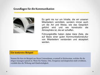 Es geht nie nur um Inhalte, die wir unseren
Mitarbeitern vermitteln, sondern immer auch
um die Art und Weise, wie das Gespräch
geführt wird und wie konstruktiv die
Atmosphäre ist, die wir schaffen.
Führungskräfte haben dabei klare Ziele, die
auf Basis einer guten Kommunikationskultur
von Mitarbeitern verstanden und akzeptiert
werden.
Grundlagen für dieKommunikation
Nennen Sie hier ein Beispiel aus Ihrem Unternehmen, eventuell in Stichworten, welches für die
obigen Aussagen typisch ist. Wenn Sie Namen, Orte, Ereignisse und dergleichen mehr erwähnen,
verstärkt dies die Wirkung und Glaubwürdigkeit.
Ein konkretes Beispiel
 