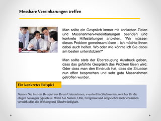 Messbare Vereinbarungen treffen
Nennen Sie hier ein Beispiel aus Ihrem Unternehmen, eventuell in Stichworten, welches für die
obigen Aussagen typisch ist. Wenn Sie Namen, Orte, Ereignisse und dergleichen mehr erwähnen,
verstärkt dies die Wirkung und Glaubwürdigkeit.
Ein konkretes Beispiel
Man sollte ein Gespräch immer mit konkreten Zielen
und Massnahmen-Vereinbarungen beenden und
konkrete Hilfestellungen anbieten. "Wir müssen
dieses Problem gemeinsam lösen – ich möchte Ihnen
dabei auch helfen. Wo oder wie könnte ich Sie dabei
am besten unterstützen?"
Man sollte stets der Überzeugung Ausdruck geben,
dass das geführte Gespräch das Problem lösen wird.
Oder dass man den Eindruck hat, dass die Situation
nun offen besprochen und sehr gute Massnahmen
getroffen wurden.
 