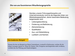 Gemäss unserer Führungsphilosophie und
Unternehmenskultur sind es die folgenden Arten von
Mitarbeitergesprächen, denen besondere Bedeutung
beigemessen wird:
• Leistungsbeurteilung
• Förderung und Beförderung
• Zielvereinbarung
• Qualifikation
• Aus- und Weiterbildung
• Laufbahn und Karriere
Dievonuns favorisierten Mitarbeitergespräche
Nennen Sie hier ein Beispiel aus Ihrem Unternehmen, eventuell in Stichworten, welches für die
obigen Aussagen typisch ist. Wenn Sie Namen, Orte, Ereignisse und dergleichen mehr erwähnen,
verstärkt dies die Wirkung und Glaubwürdigkeit.
Ein konkretes Beispiel
 