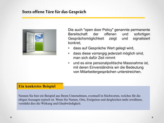 Die auch "open door Policy" genannte permanente
Bereitschaft der offenen und sofortigen
Gesprächsmöglichkeit zeigt und signalisiert
konkret,
• dass auf Gespräche Wert gelegt wird,
• dass diese vorrangig jederzeit möglich sind,
man sich dafür Zeit nimmt
• und es eine personalpolitische Massnahme ist,
mit deren Einverständnis wir die Bedeutung
von Mitarbeitergesprächen unterstreichen.
Stets offene Türe für das Gespräch
Nennen Sie hier ein Beispiel aus Ihrem Unternehmen, eventuell in Stichworten, welches für die
obigen Aussagen typisch ist. Wenn Sie Namen, Orte, Ereignisse und dergleichen mehr erwähnen,
verstärkt dies die Wirkung und Glaubwürdigkeit.
Ein konkretes Beispiel
 