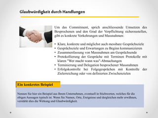Glaubwürdigkeit durch Handlungen
Nennen Sie hier ein Beispiel aus Ihrem Unternehmen, eventuell in Stichworten, welches für die
obigen Aussagen typisch ist. Wenn Sie Namen, Orte, Ereignisse und dergleichen mehr erwähnen,
verstärkt dies die Wirkung und Glaubwürdigkeit.
Ein konkretes Beispiel
Um das Commitment, sprich anschliessende Umsetzen des
Besprochenen und den Grad der Verpflichtung sicherzustellen,
gibt es konkrete Vorkehrungen und Massnahmen:
• Klare, konkrete und möglichst auch messbare Gesprächsziele
• Gesprächsziele und Erwartungen zu Beginn kommunizieren
• Zusammenfassung von Massnahmen am Gesprächsende
• Protokollierung der Gespräche mit Terminen Protokolle mit
klaren "Wer macht wann was"-Abmachungen
• Terminierung und Delegation besprochener Massnahmen
• Erfolgskontrolle bei Folgegesprächen mit Kontrolle der
Zielerreichung oder von definierten Zwischenzielen
 