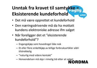 Unntak fra kravet til samtykke =
Eksisterende kundeforhold
• Det må være opprettet et kundeforhold
• Den næringsdrivende må da ha mottatt
  kundens elektroniske adresse ifm salget
• Når foreligger det et ”eksisterende
  kundeforhold”?
  – Engangskjøp som hovedregel ikke nok
  – Et eller flere enkeltkjøp av billige forbruksartikler aldri
    tilstrekkelig
  – ”naturlig med videre kontakt”
  – Henvendelsen må skje i rimelig tid etter at salget
 