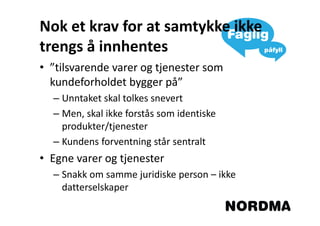 Nok et krav for at samtykke ikke
trengs å innhentes
• ”tilsvarende varer og tjenester som
  kundeforholdet bygger på”
  – Unntaket skal tolkes snevert
  – Men, skal ikke forstås som identiske
    produkter/tjenester
  – Kundens forventning står sentralt
• Egne varer og tjenester
  – Snakk om samme juridiske person – ikke
    datterselskaper
 