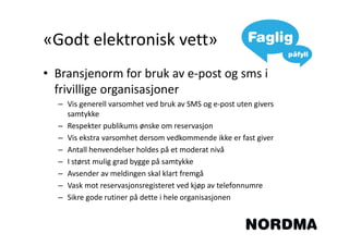 «Godt elektronisk vett»
• Bransjenorm for bruk av e-post og sms i
  frivillige organisasjoner
  – Vis generell varsomhet ved bruk av SMS og e-post uten givers
    samtykke
  – Respekter publikums ønske om reservasjon
  – Vis ekstra varsomhet dersom vedkommende ikke er fast giver
  – Antall henvendelser holdes på et moderat nivå
  – I størst mulig grad bygge på samtykke
  – Avsender av meldingen skal klart fremgå
  – Vask mot reservasjonsregisteret ved kjøp av telefonnumre
  – Sikre gode rutiner på dette i hele organisasjonen
 