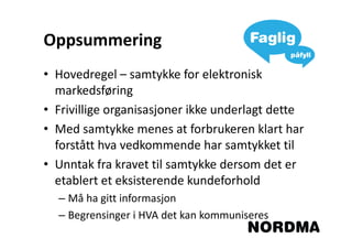 Oppsummering
• Hovedregel – samtykke for elektronisk
  markedsføring
• Frivillige organisasjoner ikke underlagt dette
• Med samtykke menes at forbrukeren klart har
  forstått hva vedkommende har samtykket til
• Unntak fra kravet til samtykke dersom det er
  etablert et eksisterende kundeforhold
  – Må ha gitt informasjon
  – Begrensinger i HVA det kan kommuniseres
 