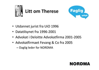 Litt om Therese

•   Utdannet jurist fra UiO 1996
•   Datatilsynet fra 1996-2001
•   Advokat i Deloitte Advokatfirma 2001-2005
•   Advokatfirmaet Fevang & Co fra 2005
    – Daglig leder for NORDMA
 