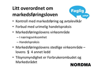 Litt overordnet om
markedsføringsloven
• Kontroll med markedsføring og avtalevilkår
• Forbud med urimelig handelspraksis
• Markedsføringslovens virkeområde
  – I næringsvirksomhet
  – Handelspraksis
• Markedsføringslovens stedlige virkeområde –
  lovens § 4 annet ledd
• Tilsynsmyndighet er Forbrukerombudet og
  Markedsrådet
 