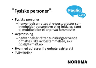 ”Fysiske personer”
                 ”
• Fysiske personer
   – henvendelser rettet til e-postadresser som
     inneholder personnavn eller initialer, samt
     til mobiltelefon eller privat faksmaskin
• Avgrensning
   – henvendelser retter til næringsdrivende
     omfattes ikke av bestemmelsen, eks
     post@firmaX.no
• Hva med adresser fra enhetsregisteret?
• Tvilstilfeller
 