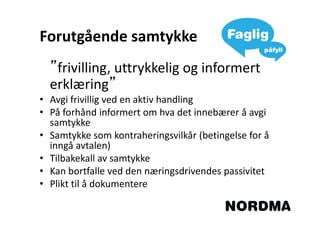 Forutgående samtykke
  ”frivilling, uttrykkelig og informert
  erklæring”
• Avgi frivillig ved en aktiv handling
• På forhånd informert om hva det innebærer å avgi
  samtykke
• Samtykke som kontraheringsvilkår (betingelse for å
  inngå avtalen)
• Tilbakekall av samtykke
• Kan bortfalle ved den næringsdrivendes passivitet
• Plikt til å dokumentere
 