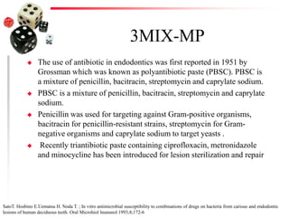 3MIX-MP
 The use of antibiotic in endodontics was first reported in 1951 by
Grossman which was known as polyantibiotic paste (PBSC). PBSC is
a mixture of penicillin, bacitracin, streptomycin and caprylate sodium.
 PBSC is a mixture of penicillin, bacitracin, streptomycin and caprylate
sodium.
 Penicillin was used for targeting against Gram-positive organisms,
bacitracin for penicillin-resistant strains, streptomycin for Gram-
negative organisms and caprylate sodium to target yeasts .
 Recently triantibiotic paste containing ciprofloxacin, metronidazole
and minocycline has been introduced for lesion sterilization and repair
SatoT. Hosbino E.Uematsu H. Noda T. ; In vitro antimicrobial susceptibility to combinations of drugs on hacteria from carious and endodontic
lesions of human deciduous teeth. Oral Microhiol lnununol 1993;8;172-6
 