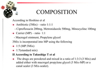 COMPOSITION
According to Hoshino et al
 Antibiotic (3Mix) – ratio 1:1:1
- Ciprofloxacin 200mg, Metronidazole 500mg, Minocycline 100mg
 Carrier (MP) – ratio 1:1
- Macrogol ointment, Propylene glycol
3Mix is incorporated into MP using the following
 1:5 (MP:3Mix)
 1:7(standard mix)
II According to Takushige T et al
 The drugs are powdered and mixed in a ratio of 1:3:3 (3 Mix) and
added either with macrogol propylene glycol (3 Mix-MP) or a
canal sealer (3 Mix-sealer).
 