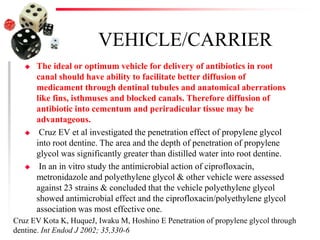 VEHICLE/CARRIER
 The ideal or optimum vehicle for delivery of antibiotics in root
canal should have ability to facilitate better diffusion of
medicament through dentinal tubules and anatomical aberrations
like fins, isthmuses and blocked canals. Therefore diffusion of
antibiotic into cementum and periradicular tissue may be
advantageous.
 Cruz EV et al investigated the penetration effect of propylene glycol
into root dentine. The area and the depth of penetration of propylene
glycol was significantly greater than distilled water into root dentine.
 In an in vitro study the antimicrobial action of ciprofloxacin,
metronidazole and polyethylene glycol & other vehicle were assessed
against 23 strains & concluded that the vehicle polyethylene glycol
showed antimicrobial effect and the ciprofloxacin/polyethylene glycol
association was most effective one.
Cruz EV Kota K, HuqueJ, Iwaku M, Hoshino E Penetration of propylene glycol through
dentine. Int Endod J 2002; 35,330-6
 