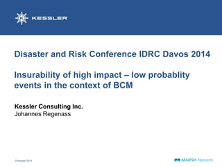Disaster and Risk Conference IDRC Davos 2014 
Insurability of high impact – low probablity 
events in the context of BCM 
Kessler Consulting Inc. 
Johannes Regenass 
© Kessler 2014 1 
 