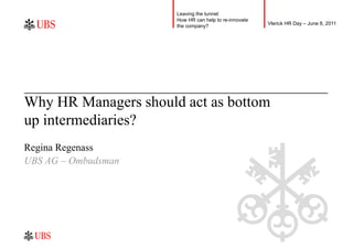 Leaving the tunnel:
                      How HR can help to re-innovate
                                                       Vlerick HR Day – June 8, 2011
                      the company?




Why HR Managers should act as bottom
up intermediaries?
Regina Regenass
UBS AG – Ombudsman
 